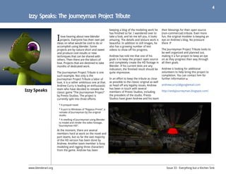 4




                      I
                                                                    keeping a blog of the modeling work he        their blessings for their open source
                                                                    has finished so far. I wandered over to       (non-commercial) tribute. Even more
                         love hearing about new blender             take a look, and let me tell you, it looks    fun, the original modeler is keeping an
                        projects. Everyone has their own pet        amazing. The details and texture work is      eye on Andrew's blog. No pressure
                      ideas on what would be cool to do or          beautiful. In addition to still images, he    there :P
                      accomplish using blender. Some                also has a growing number of test
                      projects are by nature short and sweet        videos to show off his progress.              The Journeyman Project Tribute looks to
                      and produce cool results or new                                                             be well organized and planned out,
                      techniques that can be shared with            Andrew has told me that one of his            making it a fun project to keep an eye
                      others. Then there are the labors of          goals is to keep the project open source      on as they progress their way through
                      love. Projects that are destined to take      and completely create the HD footage in       all their goals.
                      months of dedicated work.                     Blender. If his current tests are any
                                                                    indication, the finished result should be     Andrew is looking for additional
                      The Journeyman Project Tribute is one         quite impressive.                             volunteers to help bring this project to
                      such example. Not only is the                                                               completion. You can contact him for
                      Journeyman Project Tribute a labor of         In an effort to keep the tribute as close     further information
                      love, it is a rather ambitious one at that.   as possible to the classic original as well
                      Andrew Curry is leading an enthusiastic       as head off any legality issues, Andrew       andrewcurry2@googlemail.com

Izzy Speaks           team who have decided to remake the
                      classic game “The Journeyman Project”
                                                                    has been in touch with several
                                                                    members of Presto Studios, including          http://andyjourneyman.blogspot.com/
                      by Presto Studios. The project is             the president of the studio. Presto
                      currently split into three efforts:           Studios have given Andrew and his team

                       * A prequel novel
                       * A port to Windows of “Pegasus Prime”, a
                       remake of Journeyman by the original
                       studio.
                        * A retelling of Journeyman using Blender
                        to model and render the video footage,
                       “Journeyman HD”.
                      At the moment, there are several
                      members hard at work on the novel and
                      port teams, but so far the vast majority
                      of the HD version has been done by
                      Andrew. Another team member is busy
                      modeling and rigging three characters
                      from the game. Andrew has been




 www.blenderart.org                                                                                                   Issue 33 - Everything but a Kitchen Sink
 