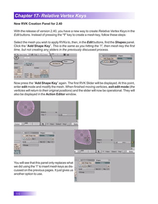 94
Chapter 17- Relative Vertex Keys
New RVK Creation Panel for 2.40
With the release of version 2.40, you have a new way to create Relative Vertex Keys in the
Edit buttons. Instead of pressing the “I” key to create a mesh key, follow these steps:
Select the mesh you wish to apply RVKs to, then, in the Edit buttons, find the Shapes panel.
Click the “Add Shape Key”. This is the same as you hitting the “I”, then mesh key the first
time, but not creating any sliders in the previously discussed process.
Now press the “Add Shape Key” again. The first RVK Slider will be displayed. At this point,
enter edit mode and modify the mesh. When finished moving verticies, exit edit mode (the
verticies will return to their original positions) and the slider will now be operational. They will
also be displayed in the Action Editor window.
You will see that this panel only replaces what
we did using the “I” to insert mesh keys as dis-
cussed on the previous pages. It just gives us
another option to use.
 