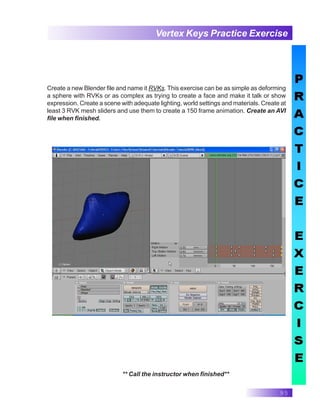95
Vertex Keys Practice Exercise
** Call the instructor when finished**
Create a new Blender file and name it RVKs. This exercise can be as simple as deforming
a sphere with RVKs or as complex as trying to create a face and make it talk or show
expression. Create a scene with adequate lighting, world settings and materials. Create at
least 3 RVK mesh sliders and use them to create a 150 frame animation. Create an AVI
file when finished.
 