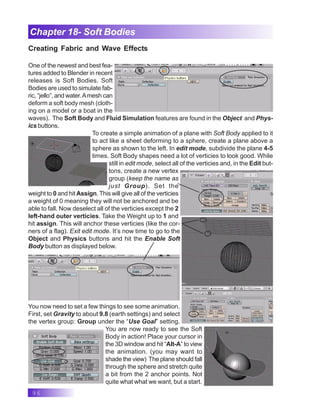 96
Chapter 18- Soft Bodies
Creating Fabric and Wave Effects
One of the newest and best fea-
tures added to Blender in recent
releases is Soft Bodies. Soft
Bodies are used to simulate fab-
ric, “jello”, and water.Amesh can
deform a soft body mesh (cloth-
ing on a model or a boat in the
waves). The Soft Body and Fluid Simulation features are found in the Object and Phys-
ics buttons.
To create a simple animation of a plane with Soft Body applied to it
to act like a sheet deforming to a sphere, create a plane above a
sphere as shown to the left. In edit mode, subdivide the plane 4-5
times. Soft Body shapes need a lot of verticies to look good. While
still in edit mode, select all of the verticies and, in the Edit but-
tons, create a new vertex
group (keep the name as
just Group). Set the
weight to 0 and hit Assign. This will give all of the verticies
a weight of 0 meaning they will not be anchored and be
able to fall. Now deselect all of the verticies except the 2
left-hand outer verticies. Take the Weight up to 1 and
hit assign. This will anchor these verticies (like the cor-
ners of a flag). Exit edit mode. It’s now time to go to the
Object and Physics buttons and hit the Enable Soft
Body button as displayed below.
You now need to set a few things to see some animation.
First, set Gravity to about 9.8 (earth settings) and select
the vertex group: Group under the “Use Goal” setting.
You are now ready to see the Soft
Body in action! Place your cursor in
the 3D window and hit “Alt-A” to view
the animation. (you may want to
shade the view) The plane should fall
through the sphere and stretch quite
a bit from the 2 anchor points. Not
quite what what we want, but a start.
 