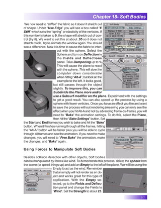 97
Chapter 18- Soft Bodies
We now need to “stiffen” the fabric so it doesn’t stretch out
of shape. Under “Use Edge” you will see a box called “E
Stiff” which sets the “spring” or elasticity of the verticies. If
this number is taken to 0, the shape will stretch out of con-
trol (try it). We want to set this at about .95 so it does not
stretch much. Try to animate the window again. You should
see a difference. Now it is time to cause the fabric to inter-
act with the sphere. Select the
Sphere and turn on Deflection in
the Fields and Deflections
panel. Take Dampening up to 1.
This will cause the plane to react
with the sphere. This will slow the
computer down considerable
whenhitting“Alt-A”,butlookat the
example to the left. It looks good,
but still passes through the object
slightly. To improve this, you can
Subdivide the Plane more and/or
use a Subsurf modifier on the plane. Experiment with the settings
to get a good result. You can also speed up the process by using a
sphere with fewer verticies. Once you have an effect you like and want
to save the process without rendering (meaning you can only see the
effect when you hitAlt-Aand not by advancing frame-by-frame), you will
need to “Bake” the animation settings. To do this, select the Plane,
then hit the “Bake Settings” button. Set
the Start and End frames you wish to bake and hit the “Bake”
button. When it finishes running through all the frames, hitting
the “Alt-A” button will be faster plus you will be able to cycle
through all frames and see the animation. If you need to make
changes, you will need to “Free Bake” the animation, make
the changes, and “Bake” again.
Using Forces to Manipulate Soft Bodies
Besides collision detection with other objects, Soft Bodies
can be manipulated by forces like wind. To demonstrate this process, delete the sphere from
the scene (to speed things up) and add an Empty to the left of the plane. We will be using the
Empty to act as the wind. Remember
that an empty will not render as an ob-
ject and works great for this type of
application. With the Empty se-
lected, go to the Fields and Deflec-
tion panel and change the Fields to
“Wind”. Set the Strength to about 25.
 