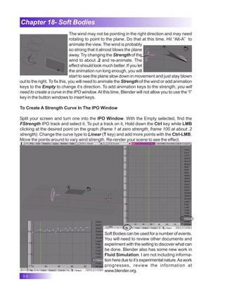 98
Chapter 18- Soft Bodies
The wind may not be pointing in the right direction and may need
rotating to point to the plane. Do that at this time. Hit “Alt-A” to
animate the view. The wind is probably
so strong that it almost blows the plane
away. Try changing the Strength of the
wind to about .2 and re-animate. The
effect should look much better. If you let
the animation run long enough, you will
start to see the plane slow down in movement and just stay blown
out to the right. To fix this, you will need to animate the Strength of the wind or add animation
keys to the Empty to change it’s direction. To add animation keys to the strength, you will
need to create a curve in the IPO window.At this time, Blender will not allow you to use the “I”
key in the button windows to insert keys.
To Create A Strength Curve In The IPO Window
Split your screen and turn one into the IPO Window. With the Empty selected, find the
FStrength IPO track and select it. To put a track on it, Hold down the Ctrl key while LMB
clicking at the desired point on the graph (frame 1 at zero strength, frame 100 at about .2
strength). Change the curve type to Linear (T key) and add more points with the Ctrl-LMB.
Move the points around to vary wind strength. Re-render your scene to see the effect.
Soft Bodies can be used for a number of events.
You will need to review other documents and
experiment with the setting to discover what can
be done. Blender also has some new work in
Fluid Simulation. I am not including informa-
tion here due to it’s experimental nature.As work
progresses, review the information at
www.blender.org.
 