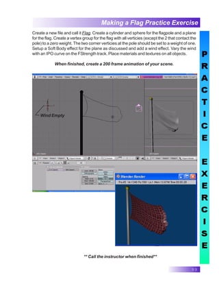 99
Making a Flag Practice Exercise
Create a new file and call it Flag. Create a cylinder and sphere for the flagpole and a plane
for the flag. Create a vertex group for the flag with all verticies (except the 2 that contact the
pole) to a zero weight. The two corner verticies at the pole should be set to a weight of one.
Setup a Soft Body effect for the plane as discussed and add a wind effect. Vary the wind
with an IPO curve on the FStrength track. Place materials and textures on all objects.
When finished, create a 200 frame animation of your scene.
Wind Empty
** Call the instructor when finished**
 