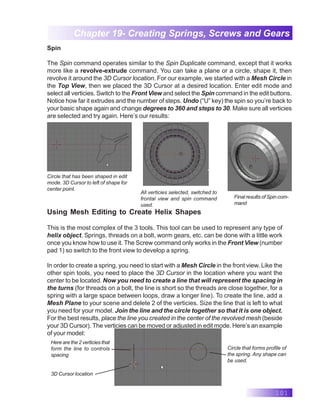 101
Chapter 19- Creating Springs, Screws and Gears
Spin
The Spin command operates similar to the Spin Duplicate command, except that it works
more like a revolve-extrude command. You can take a plane or a circle, shape it, then
revolve it around the 3D Cursor location. For our example, we started with a Mesh Circle in
the Top View, then we placed the 3D Cursor at a desired location. Enter edit mode and
select all verticies. Switch to the Front View and select the Spin command in the edit buttons.
Notice how far it extrudes and the number of steps. Undo (“U” key) the spin so you’re back to
your basic shape again and change degrees to 360 and steps to 30. Make sure all verticies
are selected and try again. Here’s our results:
Circle that has been shaped in edit
mode. 3D Cursor to left of shape for
center point.
All verticies selected, switched to
frontal view and spin command
used.
Final results of Spin com-
mand
Using Mesh Editing to Create Helix Shapes
This is the most complex of the 3 tools. This tool can be used to represent any type of
helix object. Springs, threads on a bolt, worm gears, etc. can be done with a little work
once you know how to use it. The Screw command only works in the Front View (number
pad 1) so switch to the front view to develop a spring.
In order to create a spring, you need to start with a Mesh Circle in the front view. Like the
other spin tools, you need to place the 3D Cursor in the location where you want the
center to be located. Now you need to create a line that will represent the spacing in
the turns (for threads on a bolt, the line is short so the threads are close together, for a
spring with a large space between loops, draw a longer line). To create the line, add a
Mesh Plane to your scene and delete 2 of the verticies. Size the line that is left to what
you need for your model. Join the line and the circle together so that it is one object.
For the best results, place the line you created in the center of the revolved mesh (beside
your 3D Cursor). The verticies can be moved or adjusted in edit mode. Here’s an example
of your model:
Here are the 2 verticies that
form the line to controls
spacing
3D Cursor location
Circle that forms profile of
the spring. Any shape can
be used.
 