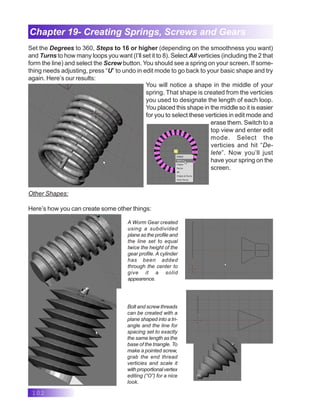 102
Chapter 19- Creating Springs, Screws and Gears
Set the Degrees to 360, Steps to 16 or higher (depending on the smoothness you want)
and Turns to how many loops you want (I’ll set it to 8). Select All verticies (including the 2 that
form the line) and select the Screw button. You should see a spring on your screen. If some-
thing needs adjusting, press “U” to undo in edit mode to go back to your basic shape and try
again. Here’s our results:
You will notice a shape in the middle of your
spring. That shape is created from the verticies
you used to designate the length of each loop.
You placed this shape in the middle so it is easier
for you to select these verticies in edit mode and
erase them. Switch to a
top view and enter edit
mode. Select the
verticies and hit “De-
lete”. Now you’ll just
have your spring on the
screen.
Other Shapes:
Here’s how you can create some other things:
A Worm Gear created
using a subdivided
plane as the profile and
the line set to equal
twice the height of the
gear profile. A cylinder
has been added
through the center to
give it a solid
appearence.
Bolt and screw threads
can be created with a
plane shaped into a tri-
angle and the line for
spacing set to exactly
the same length as the
base of the triangle. To
make a pointed screw,
grab the end thread
verticies and scale it
with proportional vertex
editing (“O”) for a nice
look.
 