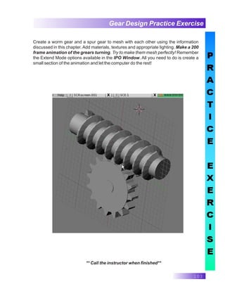 103
Gear Design Practice Exercise
** Call the instructor when finished**
Create a worm gear and a spur gear to mesh with each other using the information
discussed in this chapter. Add materials, textures and appropriate lighting. Make a 200
frame animation of the grears turning. Try to make them mesh perfectly! Remember
the Extend Mode options available in the IPO Window. All you need to do is create a
small section of the animation and let the computer do the rest!
 