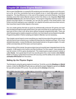 104
Chapter 20- Game Engine Basics
We’ve seen that Blender is a powerful 3D rendering and animation program up to this point,
but so far, all of the commands that we’ve looked at are in most high-power animation
programs. The big difference is in the cost of the program and some features. One thing
(besides price) that makes Blender stand out from the others is its integrated Real-Time
animation features (aka. the Game Engine). The program integrates real-time motion with
physics and logic blocks. For example, you can set your gravity in the world buttons, add
friction and force settings to your materials, turn objects into actors and move them around,
then have them react to other objects in the scene.
You can create games that look as good as professionally produced 3D games and real-
time architectural walk throughs where doors can open and close as you approach them. The
best part of this is that it can all be done without computer programming skills. There are
other freeware game creation programs out there, but most require some programming skills.
Programming skills in Python scripting are helpful in Blender, but not necessary.
This chapter cannot hope to cover everything you need to know about the game engine. We
will only look at how to texture your models and describe the interface and logic. For a more
detailed description, review the Blender downloaded tutorial on the game engine. It is well-
written and describes all of the basic command options.
At the printing of this tutorial, the game engine has just recently been integrated back into the
program. It still needs a lot of work to be fully functional. For this reason, many people still
use old version 2.25 for game development. The original game engine physics module is
called Sumo, but a great deal of work has recently gone into a new module called Bullet.
Bullet is showing a great deal of promise with accuracy and the ability to be used to create
animation IPO tracks from the action.
Setting Up the Physics Engine
The first step to using the game engine is to set it up. To do this, go to the Shading and World
buttons. Under the Mist/Stars/Physics tab you will set the engine. Sumo for games and Bullet
for use with animation IPO curves. You can also set the Gravity at this time.
 