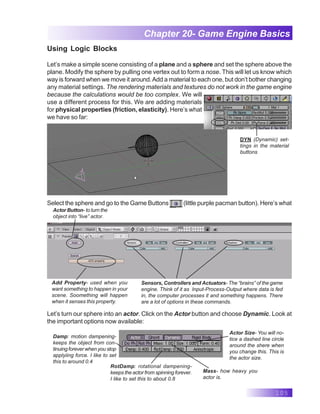 105
Chapter 20- Game Engine Basics
Using Logic Blocks
Let’s make a simple scene consisting of a plane and a sphere and set the sphere above the
plane. Modify the sphere by pulling one vertex out to form a nose. This will let us know which
way is forward when we move it around.Add a material to each one, but don’t bother changing
any material settings. The rendering materials and textures do not work in the game engine
because the calculations would be too complex. We will
use a different process for this. We are adding materials
for physical properties (friction, elasticity). Here’s what
we have so far:
DYN (Dynamic) set-
tings in the material
buttons
Select the sphere and go to the Game Buttons (little purple pacman button). Here’s what
Actor Button- to turn the
object into “live” actor.
Add Property- used when you
want something to happen in your
scene. Soomething will happen
when it senses this property.
Sensors, Controllers and Actuators- The “brains” of the game
engine. Think of it as Input-Process-Output where data is fed
in, the computer processes it and something happens. There
are a lot of options in these commands.
Let’s turn our sphere into an actor. Click on the Actor button and choose Dynamic. Look at
the important options now available:
Damp: motion dampening-
keeps the object from con-
tinuing forever when you stop
applyiing force. I like to set
this to around 0.4
RotDamp: rotational dampening-
keeps the actor from spinning forever.
I like to set this to about 0.8
Actor Size- You will no-
tice a dashed line circle
around the shere when
you change this. This is
the actor size.
Mass- how heavy you
actor is.
 