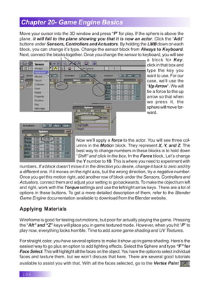 106
Chapter 20- Game Engine Basics
Move your cursor into the 3D window and press “P” for play. If the sphere is above the
plane, it will fall to the plane showing you that it is now an actor. Click the “Add”
buttons under Sensors, Controllers and Actuators. By holding the LMB down on each
block, you can change it’s type. Change the sensor block from Always to Keyboard.
Next, connect the blocks together. Once you change the sensor to keyboard, you will see
a block for Key.
click in that box and
type the key you
want to use. For our
case, we’ll use the
“UpArrow”. We will
tie a force to the up
arrow so that when
we press it, the
spherewillmovefor-
ward.
Now we’ll apply a force to the actor. You will see three col-
umns in the Motion block. They represent X, Y, and Z. The
best way to change numbers in these blocks is to hold down
“Shift” and click in the box. In the Force block, Let’s change
the Y number to 10. This is where you need to experiment with
numbers. If a block doesn’t move it in the direction you desire, change it back to zero and try
a different one. If it moves on the right axis, but the wrong direction, try a negative number.
Once you get this motion right, add another row of block under the Sensors, Controllers and
Actuators, connect them and adjust your setting to go backwards. To make the object turn left
and right, work with the Torque settings and use the left/right arrow keys. There are a lot of
options in these buttons. To get a more detailed description of them, refer to the Blender
Game Engine documentation available to download from the Blender website.
Applying Materials
Wireframe is good for testing out motions, but poor for actually playing the game. Pressing
the “Alt” and “Z” keys will place you in game textured mode. However, when you hit “P” to
play now, everything looks horrible. Time to add some game shading and UV Textures.
For straight color, you have several options to make it show up in game shading. Here’s the
easiest way to go plus an option to add lighting effects. Select the Sphere and type “F” for
Face Select.This will highlight all the faces on the object.You have the option to select individual
faces and texture them, but we won’t discuss that here. There are several good tutorials
available to assist you with that. With all the faces selected, go to the Vertex Paint
 