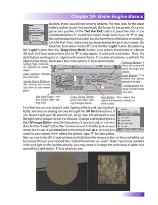 107
Chapter 20- Game Engine Basics
buttons. Here, you will see several options. For now, look for the color
sliders and set a color that you would like to use for the sphere. Once you
get a color you like, hit the “Set Vert Col” button to place the color on the
sphere and press “F” to exit face select mode. Now if you hit “P” to play,
the sphere matches that color, but it’s flat with no reflections or shading.
Let’s fix that. First, make sure you have several lamps in your scene. Go
back into face select mode (“F”) and find the “Light” button. By pressing
the “Light” button, then the “Copy Draw Mode” button, your sphere should take on a better
3D look. Exit face select mode and hit “P” to play again. Should look a lot better. Note: the
light feature works good on objects with several faces. For cubes and planes, subdivide the
object a few times. Here are a few more options in face select mode:
Light Button- This
makes the object
sensitive to light
Collision Button- if
this is off, actors will
pass through the
object.
2-Sided- places ma-
terial on both sides
of a face.
Add Button- This makes the
object transparent related to
colors used.
Copy Draw Mode-
press this after mak-
ing changes above.
Set Vert Color- use
this button after set-
ting color.
Vertex Paint- Acts like
an airbrush to shade
object.
Color Settings- change
the color here.
Vertex Paint Options-
Set opacity and brush
size here to use vertex
paint
Now that we can add straight color, lighting effects and painting high-
lights, lets discuss adding textures throught the UV Texture options. If
you haven’t split your 3D window yet, do so now. We will need to use
the right-hand viewport to set the textures. Change that window type to
the UV Image Editor window (the person’s face button). In this win-
dow, find the “Load” button, then browse around to find the textures you
would like to use. It would be best at this time to load ALL textures you
want for your scene. Now, select the sphere, type “F” for face select,
then go over to the UV Image window and hold down the mouse button on the small white bar
to browse through your loaded files. Select the texture you want. Note: if you have placed a
color and light on the sphere already, you may need to change the color back to white and
turn off the Light button. This is what you see.
 