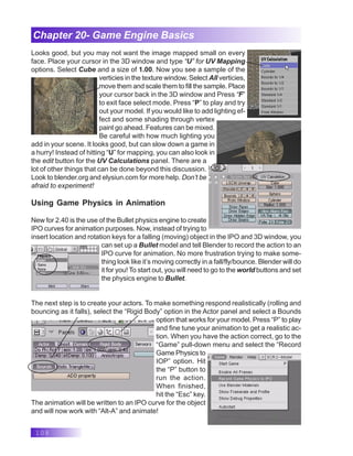 108
Chapter 20- Game Engine Basics
Looks good, but you may not want the image mapped small on every
face. Place your cursor in the 3D window and type “U” for UV Mapping
options. Select Cube and a size of 1.00. Now you see a sample of the
verticies in the texture window. Select All verticies,
move them and scale them to fill the sample. Place
your cursor back in the 3D window and Press “F”
to exit face select mode. Press “P” to play and try
out your model. If you would like to add lighting ef-
fect and some shading through vertex
paint go ahead. Features can be mixed.
Be careful with how much lighting you
add in your scene. It looks good, but can slow down a game in
a hurry! Instead of hitting “U” for mapping, you can also look in
the edit button for the UV Calculations panel. There are a
lot of other things that can be done beyond this discussion.
Look to blender.org and elysiun.com for more help. Don’t be
afraid to experiment!
Using Game Physics in Animation
New for 2.40 is the use of the Bullet physics engine to create
IPO curves for animation purposes. Now, instead of trying to
insert location and rotation keys for a falling (moving) object in the IPO and 3D window, you
can set up a Bullet model and tell Blender to record the action to an
IPO curve for animation. No more frustration trying to make some-
thing look like it’s moving correctly in a fall/fly/bounce. Blender will do
it for you! To start out, you will need to go to the world buttons and set
the physics engine to Bullet.
The next step is to create your actors. To make something respond realistically (rolling and
bouncing as it falls), select the “Rigid Body” option in the Actor panel and select a Bounds
option that works for your model. Press “P” to play
and fine tune your animation to get a realistic ac-
tion. When you have the action correct, go to the
“Game” pull-down menu and select the “Record
Game Physics to
IOP” option. Hit
the “P” button to
run the action.
When finished,
hit the “Esc” key.
The animation will be written to an IPO curve for the object
and will now work with “Alt-A” and animate!
 