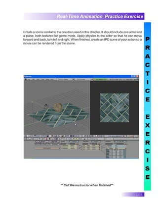 109
Real-Time Animation Practice Exercise
** Call the instructor when finished**
Create a scene similar to the one discussed in this chapter. It should include one actor and
a plane, both textured for game mode. Apply physics to the actor so that he can move
forward and back, turn left and right. When finished, create an IPO curve of your action so a
movie can be rendered from the scene.
 