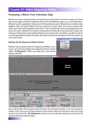 110
Chapter 21- Video Sequence Editor
Producing a Movie From Individual Clips
Movies are never produced from one continuous camer shot. A movie is made up of short
clips and images combined together with sound and effects to give us an end production.
Blender has the capability of doing much of this production work. Blender can combine video
together with nice basic effects and can produce an audio track, but cannot combine the
audio and video tracks together at this time. This is something I have personally been wait-
ing on for years. Blender is so close to being able to handle all of our production needs, but
because it lacks basic audio editing features and audio/video compiling, we still do most of
our final assembly in Adobe Premiere. My hope is that some developers pick this project up
in the near future.
Setting Up the Sequence Editor Screen
Blender has a preset screen for Sequence Editing. To ac-
cess it, go to the top toolbar and select the bottom screen
option “4-Sequence”. When you select this, your screen
will look like this:
Empty tracks for arranging images, video,
transitions and audio
Preview
Window
Timeline
Do Sequence Button
If you are familiar with programs like Premiere, this will seem familiar, if not, the process is
simple. First, set up your output options in the render buttons for what you want your final
movie to be. Press the “Do Sequence” button so you render the sequence and not the 3D
window (what the camera sees).
 