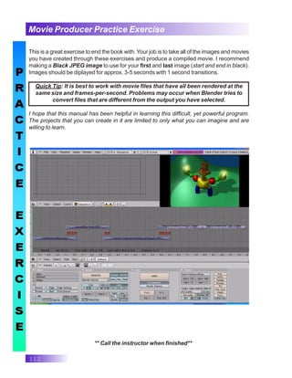 112
Movie Producer Practice Exercise
This is a great exercise to end the book with. Your job is to take all of the images and movies
you have created through these exercises and produce a compiled movie. I recommend
making a Black JPEG image to use for your first and last image (start and end in black).
Images should be diplayed for approx. 3-5 seconds with 1 second transitions.
Quick Tip: It is best to work with movie files that have all been rendered at the
same size and frames-per-second. Problems may occur when Blender tries to
convert files that are different from the output you have selected.
I hope that this manual has been helpful in learning this difficult, yet powerful program.
The projects that you can create in it are limited to only what you can imagine and are
willing to learn.
** Call the instructor when finished**
 