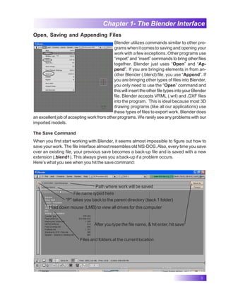 9
Chapter 1- The Blender Interface
Open, Saving and Appending Files
Blender utilizes commands similar to other pro-
grams when it comes to saving and opening your
work with a few exceptions. Other programs use
“import” and “insert” commands to bring other files
together. Blender just uses “Open” and “Ap-
pend”. If you are bringing elements in from an-
other Blender (.blend) file, you use “Append”. If
you are bringing other types of files into Blender,
you only need to use the “Open” command and
this will insert the other file types into your Blender
file. Blender accepts VRML (.wrl) and .DXF files
into the program. This is ideal because most 3D
drawing programs (like all our applications) use
these types of files to export work. Blender does
an excellent job of accepting work from other programs. We rarely see any problems with our
imported models.
The Save Command
When you first start working with Blender, it seems almost impossible to figure out how to
save your work. The file interface almost resembles old MS-DOS.Also, every time you save
over an existing file, your previous save becomes a back-up file and is saved with a new
extension (.blend1). This always gives you a back-up if a problem occurs.
Here’s what you see when you hit the save command:
Path where work will be saved
File name typed here
“P” takes you back to the parent directory (back 1 folder)
Hold down mouse (LMB) to view all drives for this computer
Files and folders at the current location
After you type the file name, & hit enter, hit save
 
