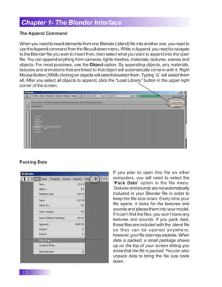10
Chapter 1- The Blender Interface
The Append Command
When you need to insert elements from one Blender (.blend) file into another one, you need to
use theAppend command from the file pull-down menu. While inAppend, you need to navigate
to the Blender file you wish to insert from, then select what you want to append into the open
file. You can append anything from cameras, lights meshes, materials, textures, scenes and
objects. For most purposes, use the Object option. By appending objects, any materials,
textures and animations that are linked to that object will automatically come in with it. Right
Mouse Button (RMB) clicking on objects will selectdeselect them. Typing “A” will select them
all. After you select all objects to append, click the “Load Library” button in the upper right
corner of the screen.
Packing Data
If you plan to open this file on other
computers, you will need to select the
“Pack Data” option in the file menu.
Textures and sounds are not automatically
included in your Blender file in order to
keep the file size down. Every time your
file opens, it looks for the textures and
sounds and places them into your model.
If it can’t find the files, you won’t have any
textures and sounds. If you pack data,
those files are included with the .blend file
so they can be opened anywhere,
however, your file size may explode. When
data is packed, a small package shows
up on the top of your screen letting you
know that the file is packed. You can also
unpack data to bring the file size back
down.
 