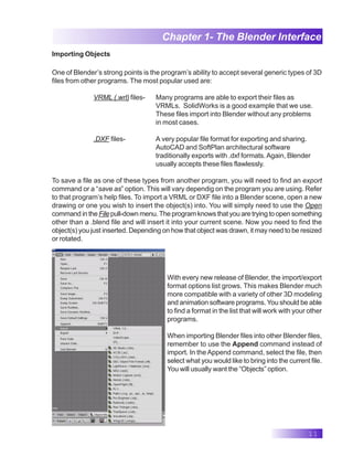 11
Chapter 1- The Blender Interface
Importing Objects
One of Blender’s strong points is the program’s ability to accept several generic types of 3D
files from other programs. The most popular used are:
VRML (.wrl) files- Many programs are able to export their files as
VRMLs. SolidWorks is a good example that we use.
These files import into Blender without any problems
in most cases.
.DXF files- A very popular file format for exporting and sharing.
AutoCAD and SoftPlan architectural software
traditionally exports with .dxf formats.Again, Blender
usually accepts these files flawlessly.
To save a file as one of these types from another program, you will need to find an export
command or a “save as” option. This will vary dependig on the program you are using. Refer
to that program’s help files. To import a VRML or DXF file into a Blender scene, open a new
drawing or one you wish to insert the object(s) into. You will simply need to use the Open
command in the File pull-down menu. The program knows that you are trying to open something
other than a .blend file and will insert it into your current scene. Now you need to find the
object(s) you just inserted. Depending on how that object was drawn, it may need to be resized
or rotated.
With every new release of Blender, the import/export
format options list grows. This makes Blender much
more compatible with a variety of other 3D modeling
and animation software programs. You should be able
to find a format in the list that will work with your other
programs.
When importing Blender files into other Blender files,
remember to use the Append command instead of
import. In theAppend command, select the file, then
select what you would like to bring into the current file.
You will usually want the “Objects” option.
 