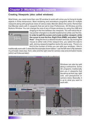 12
Chapter 2- Working with Viewports
Creating Viewports (also called windows)
Most times, you need more than one 3D window to work with since you’re trying to locate
objects in three dimensions. Most rendering and animations programs allow for multiple
viewports along with graphical views of various data. Blender allows the same. Remember
that Blender starts with 3 viewports that are set to User Preferences, 3D Window and the
Buttons Window. You can change the size of any of these windows by using the LMB and
draging on the line between the viewports. You will notice the ar-
row pointer changes to a double headed arrow while over the line.
In order to split the screen and create another viewport, while
the cursor is over the line, Right Click (RMB) and select “Split
Area”. Drag the line to a desired location and size. By moving the
mouse to either side of the viewport line, you select the side to
split. Joining viewports together works the same way. There’s no
limit to the number of times you can split your windows. I like to
traditionally work with 2 views like the example shown below. I use the left view to flip between
my principle views (top, front, side) and the right view for camera view and animation tracks
(which we’ll discuss later).
Windows can also be split
along a vertical line. Some
3D programs traditionally
give you 4 viewports that
are set-up as front, top, right
side, and perspective or
camera views. Basically, it
is up to what you want to
work with.
 
