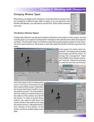 13
Chapter 2- Working with Viewports
Changing Window Types
Now that you’ve added some viewports, remember that the viewport can
be changed to a different type (refer to page 7). As you become more
familiar with Blender, you will need to use the IPO,Action Editor windows
and more.
The Buttons Window Option:
Traditionally, Blender has placed the Buttons Window at the bottom of the screen, but has
recently given us an option to arrange them vertically on the side like some other 3D programs
out there. This has been done in an effort to make learning the program easier for new users.
You first need to split your 3D window in half, then select the Buttons Window type from the
menu.
Looks good, but needs some ad-
justment. The buttons are arranged
horizontally and off the screen. To
change the arrangement, Right
Click (RMB) in the window and se-
lect “Vertical”. Adjust the windows
to a desired size and use the plus
and minus keys on the number pad to
zoom in and out on the buttons to get
them sized to fill the screen. Hold down
the mouse wheel (don’t scroll) to move
the buttons around. The only problem
with this method is that the buttons at
the bottom of the window are still off
the screen. In order to access those
buttons, you need to hold down the
center wheel on the buttons and drag
the buttons around. I still prefer the but-
tons window at the bottom of the
screen, but this is another option avail-
able.
 