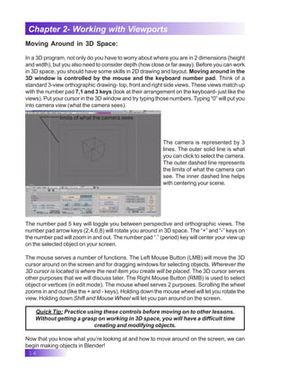 14
Chapter 2- Working with Viewports
Moving Around in 3D Space:
In a 3D program, not only do you have to worry about where you are in 2 dimensions (height
and width), but you also need to consider depth (how close or far away). Before you can work
in 3D space, you should have some skills in 2D drawing and layout. Moving around in the
3D window is controlled by the mouse and the keyboard number pad. Think of a
standard 3-view orthographic drawing- top, front and right side views. These views match up
with the number pad 7,1 and 3 keys (look at their arrangement on the keyboard- just like the
views). Put your cursor in the 3D window and try typing those numbers. Typing “0” will put you
into camera view (what the camera sees).
The camera is represented by 3
lines. The outer solid line is what
you can click to select the camera.
The outer dashed line represents
the limits of what the camera can
see. The inner dashed line helps
with centering your scene.
limits of what the camera sees
The number pad 5 key will toggle you between perspective and orthographic views. The
number pad arrow keys (2,4,6,8) will rotate you around in 3D space. The “+” and “-” keys on
the number pad will zoom in and out. The number pad “.” (period) key will center your view up
on the selected object on your screen.
The mouse serves a number of functions. The Left Mouse Button (LMB) will move the 3D
cursor around on the screen and for dragging windows for selecting objects. Wherever the
3D cursor is located is where the next item you create will be placed. The 3D cursor serves
other purposes that we will discuss later. The Right Mouse Button (RMB) is used to select
object or vertices (in edit mode). The mouse wheel serves 2 purposes. Scrolling the wheel
zooms in and out (like the + and - keys). Holding down the mouse wheel will let you rotate the
view. Holding down Shift and Mouse Wheel will let you pan around on the screen.
Quick Tip: Practice using these controls before moving on to other lessons.
Without getting a grasp on working in 3D space, you will have a difficult time
creating and modifying objects.
Now that you know what you’re looking at and how to move around on the screen, we can
begin making objects in Blender!
 