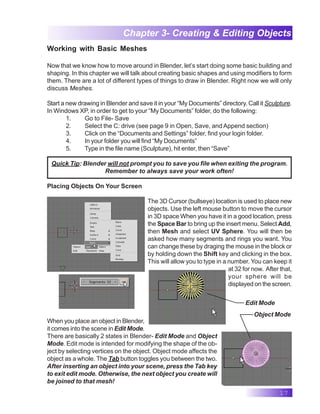17
Chapter 3- Creating & Editing Objects
Working with Basic Meshes
Now that we know how to move around in Blender, let’s start doing some basic building and
shaping. In this chapter we will talk about creating basic shapes and using modifiers to form
them. There are a lot of different types of things to draw in Blender. Right now we will only
discuss Meshes.
Start a new drawing in Blender and save it in your “My Documents” directory. Call it Sculpture.
In Windows XP, in order to get to your “My Documents” folder, do the following:
1. Go to File- Save
2. Select the C: drive (see page 9 in Open, Save, and Append section)
3. Click on the “Documents and Settings” folder, find your login folder.
4. In your folder you will find “My Documents”
5. Type in the file name (Sculpture), hit enter, then “Save”
Quick Tip: Blender will not prompt you to save you file when exiting the program.
Remember to always save your work often!
Placing Objects On Your Screen
The 3D Cursor (bullseye) location is used to place new
objects. Use the left mouse button to move the cursor
in 3D space When you have it in a good location, press
the Space Bar to bring up the insert menu. Select Add,
then Mesh and select UV Sphere. You will then be
asked how many segments and rings you want. You
can change these by draging the mouse in the block or
by holding down the Shift key and clicking in the box.
This will allow you to type in a number. You can keep it
at 32 for now. After that,
your sphere will be
displayed on the screen.
Edit Mode
Object Mode
When you place an object in Blender,
it comes into the scene in Edit Mode.
There are basically 2 states in Blender- Edit Mode and Object
Mode. Edit mode is intended for modifying the shape of the ob-
ject by selecting vertices on the object. Object mode affects the
object as a whole. The Tab button toggles you between the two.
After inserting an object into your scene, press the Tab key
to exit edit mode. Otherwise, the next object you create will
be joined to that mesh!
 