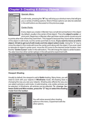 22
Chapter 3- Creating & Editing Objects
Specials Menu:
In edit mode, pressing the “W” key will bring up a shortcut menu that will give
you a variety of editing options. Most of these options can also be selected
in the edit buttons as discussed on the previous page.
Center Points:
Every object you create in Blender has a small dot somewhere in the object
(by default, usually in the center of that object). This is the object’s center, or
pivot point. Beginners in Blender often get these center points moved around
to points other than where they want them. This happens because they move all the verticies
of the object in edit mode, but the center point fails to move. If you want to move an entire
object, hit tab to get out of edit mode and into object select mode. Using the “G” key to
move the object in this mode will move the center point along with the object. If you ever need
to relocate an object’s center point, move the 3D cursor to the desired center location, then
find the “Centre Cursor” button in the edit buttons. This will change the object’s center location.
You also have two other center options in the edit panel to experiment with.
Viewport Shading
Usually by default, the viewport is set to Solid shading. Many times, you will
need to work with your objects in Wireframe mode. All shading does is
changing the way you see your objects. Shading also affects the way you
can select verticies in edit mode. In solid shading, only visible verticies can
be selected. In Wireframe, all verticies can be selected. To change be-
tween Solid and Wire modes, press the “Z” key or select the shading
mode from the toolbar.
Wire
Solid
You will notice several other shading
options in the menu. Experiment with the
other options.
 
