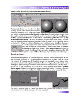23
Chapter 3- Creating & Editing Objects
Using the Set Smooth-Set Solid Options and Auto Smooth
As you add objects and view them in Solid
shading, you will notice that circular objects are
not being displayed smooth. In the Edit buttons,
you will see two buttons labeled Set Smooth and Set Solid. These 2 buttons not only effect
the way things look on the screen, but how they will be rendered in a final image. Be aware
that the appearance of objects on the screen are not displayed at the same quality
as a final rendered image. The computer needs to conserve memory because 3D applica-
tions can be very memory intensive on your computer. There are other smoothing options
available in the Edit panel, but they will be discussed in a later chapter. Auto Smooth is used
to smooth objects when faces meet at a certain degree or less. This is a
great feature when Set Smooth does not work properly alone. To use Auto
Smooth, enter Edit mode (Tab key), select All verticies (or just the ones
you want to Auto Smooth), then press the Auto Smooth button. Exit Edit
mode, then press Set Smooth. Adjust degrees as needed and render.
Extruding shapes:
Shapes can be lengthened by selecting a group of verticies, then by pressing the “E” key
and confirming by clicking “ok”, you will make a duplicate of those verticies. They can then be
“G” (moved), “S” (scaled), and “R” (rotated). Blender has added a few more options to the
extrude menu. Feel free to experiment with them. The one that you will usually want to use is
the Region option. When you select the region option, the verticies will be extruded along a
locked axis. To free the verticies so you can move them in any direction you wish, click the
Center Mouse Wheel once or twice (don’t scroll, press the wheel like it’s a button). Below is
an example of a cube, extruded from the right side several times using scale and rotate.
Set Solid
Set Smooth
Basic Cube
Extrude is a great command for making long tubes and tunnels. It is also good when you don’t
want to subdivide an object too much in order to add detail.
 