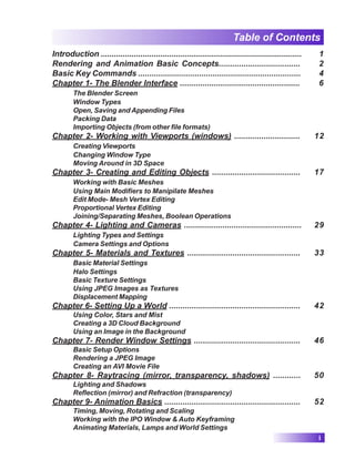 Table of Contents
Introduction ........................................................................................... 1
Rendering and Animation Basic Concepts.................................... 2
Basic Key Commands ........................................................................ 4
Chapter 1- The Blender Interface ..................................................... 6
The Blender Screen
Window Types
Open, Saving and Appending Files
Packing Data
Importing Objects (from other file formats)
Chapter 2- Working with Viewports (windows) ............................. 12
Creating Viewports
Changing Window Type
Moving Around in 3D Space
Chapter 3- Creating and Editing Objects ....................................... 17
Working with Basic Meshes
Using Main Modifiers to Manipilate Meshes
Edit Mode- Mesh Vertex Editing
Proportional Vertex Editing
Joining/Separating Meshes, Boolean Operations
Chapter 4- Lighting and Cameras .................................................... 29
Lighting Types and Settings
Camera Settings and Options
Chapter 5- Materials and Textures .................................................. 33
Basic Material Settings
Halo Settings
Basic Texture Settings
Using JPEG Images as Textures
Displacement Mapping
Chapter 6- Setting Up a World .......................................................... 42
Using Color, Stars and Mist
Creating a 3D Cloud Background
Using an Image in the Background
Chapter 7- Render Window Settings ............................................... 46
Basic Setup Options
Rendering a JPEG Image
Creating an AVI Movie File
Chapter 8- Raytracing (mirror, transparency, shadows) ............ 50
Lighting and Shadows
Reflection (mirror) and Refraction (transparency)
Chapter 9- Animation Basics ............................................................ 52
Timing, Moving, Rotating and Scaling
Working with the IPO Window & Auto Keyframing
Animating Materials, Lamps and World Settings
i
 
