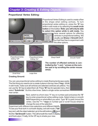 24
Chapter 3- Creating & Editing Objects
Proportional Vertex Editing:
Proportional Vertex Editing is used to create a flow
in the shape when editing vertices. To turn
proportional vertex editing on, press the “O” key
while in edit mode or by selecting the small circle
button on the toolbar. Note: you will only be able
to select this option while in edit mode. You
have several options for effecting
verticies in proportional editing. We
usually use Sharp or Smooth falloff,
but feel free free to experiment with
the other options.
Proportional Vertex
Editing “Off”
Proportional Vertex
Editing “On”
Large Area
Sharp Falloff Smooth Falloff
Small Area
The number of effected verticies is con-
trolled by the “+ and -” arrows on the num-
ber pad or by scrolling the center mouse
wheel.
Creating Ground:
You can use proportional vertex editing to create flowing landscape easily.
The first thing you need to do is create a plane in the top view (7 key). While
in edit mode, make sure all verticies are selected (verticies are yellow). You
can use the “A” key to select them all. Press “W” key for specials menu, then
select “Subdivide”. Do this a few times. Select a single vertex somewhere
near center.
Next, switch to a front view (“1” key on number pad) and press the “O”
key to enter proportional vertex editing mode. Select sharp or smooth
falloff depending on what effect you want. Type “G” to grab (move) the
vertex. Use the “+ -” keys on number pad or scroll mouse wheel to
change the size of the selection.
Experiment with different size selections and different falloffs.
To see your final work in a smooth display, exit edit mode (“Tab”
key)and,withtheobjectselected,gototheeditbuttons and
find the “Set Smooth”button.Thiswillsmooththemeshindisplay
and final output. Finally, hit the “Z” key to shade your view.
 