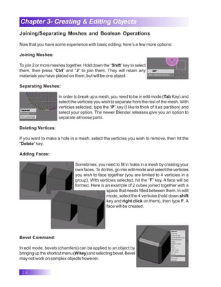 26
Chapter 3- Creating & Editing Objects
Joining/Separating Meshes and Boolean Operations
Now that you have some experience with basic editing, here’s a few more options:
Joining Meshes:
To join 2 or more meshes together, Hold down the “Shift” key to select
them, then press “Ctrl” and “J” to join them. They will retain any
materials you have placed on them, but will be one object.
Separating Meshes:
In order to break up a mesh, you need to be in edit mode (Tab Key) and
select the verticies you wish to separate from the rest of the mesh. With
verticies selected, type the “P” key (I like to think of it as partition) and
select your option. The newer Blender releases give you an option to
separate all loose parts.
Deleting Vertices:
If you want to make a hole in a mesh, select the verticies you wish to remove, then hit the
“Delete” key.
Adding Faces:
Sometimes, you need to fill in holes in a mesh by creating your
own faces. To do this, go into edit mode and select the verticies
you wish to face together (you are limited to 4 verticies in a
group). With verticies selected, hit the “F” key. A face will be
formed. Here is an example of 2 cubes joined together with a
space that needs filled between them. In edit
mode, select the 4 verticies (hold down shift
key and right click on them), then type F. A
face will be created.
Bevel Command:
In edit mode, bevels (chamfers) can be applied to an object by
bringing up the shortcut menu (W key) and selecting bevel. Bevel
may not work on complex objects however.
 