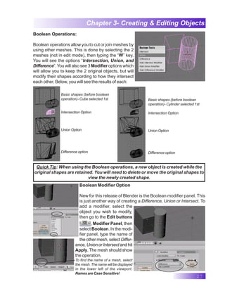 27
Chapter 3- Creating & Editing Objects
Boolean Operations:
Boolean operations allow you to cut or join meshes by
using other meshes. This is done by selecting the 2
meshes (not in edit mode), then typing the “W” key.
You will see the options “Intersection, Union, and
Difference”.You will also see 3 Modifier options which
will allow you to keep the 2 original objects, but will
modify their shapes according to how they intersect
each other. Below, you will see the results of each:
Basic shapes (before boolean
operation)- Cube selected 1st
Intersection Option
Union Option
Difference option
Basic shapes (before boolean
operation)- Cylinder selected 1st
Intersection Option
Union Option
Difference option
Quick Tip: When using the Boolean operations, a new object is created while the
original shapes are retained. You will need to delete or move the original shapes to
view the newly created shape.
Boolean Modifier Option
New for this release of Blender is the Boolean modifier panel. This
is just another way of creating a Difference, Union or Intersect. To
add a modifier, select the
object you wish to modify,
then go to the Edit buttons
, Modifier Panel, then
select Boolean. In the modi-
fier panel, type the name of
the other mesh, select Differ-
ence, Union or Intersect and hit
Apply. The mesh should show
the operation.
To find the name of a mesh, select
the mesh. The name will be displayed
in the lower left of the viewport.
Names are Case Sensitive!
Chapt
 