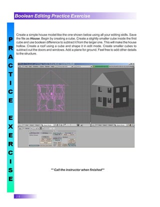 28
Boolean Editing Practice Exercise
Create a simple house model like the one shown below using all your editing skills. Save
the file as House. Begin by creating a cube. Create a slightly smaller cube inside the first
cube and use boolean difference to subtract it from the larger one. This will make the house
hollow. Create a roof using a cube and shape it in edit mode. Create smaller cubes to
subtract out the doors and windows. Add a plane for ground. Feel free to add other details
to the structure.
** Call the instructor when finished**
 