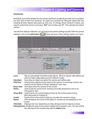 31
Chapter 4- Lighting and Cameras
Cameras:
By default, your scene already has one camera and that is usually all you need, but on occasion
you may wish to add more cameras. You add more cameras by hitting the Space Bar, like
creating all other objects discussed up until now. To change which camera is active, you
need to select that camera and press “Ctrl” and number pad “0”. This changes the active
camera.
Like all other objects in Blender, you can adjust the camera settings as well. With the camera
selected, click on the edit button. Here are some of the settings options you have:
Lens- Set-up a lens length much like a real camera. 35mm is a good, safe setting, but
wide and tight angle setting work for different needs.
Clip Start- How close an object can get to the camera and still be seen.
Clip End- How far away objects can be seen by the camera. In very large scenes, this
needs to be set higher or things “disappear” from view.
Draw Size- How big to draw the camera on the screen.
Ortho- Used to set the camera from showing a true-life perspective view to an
orthographic view.
Show Mist- Used to give you a visual display of how far the camera sees if using
Mist (discussed in Chapter 6).
Limits- Draws a line in the scene to help you visualize the camera’s range
Name- With all objects, the name of the object or camera can be displayed on the
screen
Title Safe- Displays the inner dashed box to help with placement of objects and text.
Passepartout- Shades the area on the screen outside of the camera’s view. You can control
the darkness of the shaded area with the Alpha slider.
 