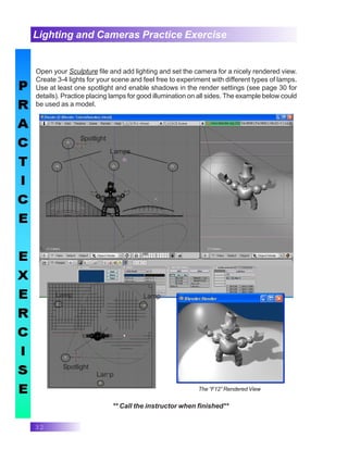 32
Open your Sculpture file and add lighting and set the camera for a nicely rendered view.
Create 3-4 lights for your scene and feel free to experiment with different types of lamps.
Use at least one spotlight and enable shadows in the render settings (see page 30 for
details). Practice placing lamps for good illumination on all sides. The example below could
be used as a model.
Lighting and Cameras Practice Exercise
Spotlight
Lamps
Spotlight
Lamp Lamp
Lamp
The “F12” Rendered View
** Call the instructor when finished**
 