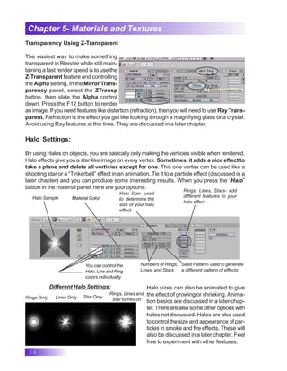 34
Chapter 5- Materials and Textures
Transparency Using Z-Transparent
The easiest way to make something
transparent in Blender while still main-
taining a fast render speed is to use the
Z-Transparent feature and controlling
the Alpha setting. In the Mirror Trans-
parency panel, select the ZTransp
button, then slide the Alpha control
down. Press the F12 button to render
an image. If you need features like distortion (refraction), then you will need to use Ray Trans-
parent. Refraction is the effect you get like looking through a magnifying glass or a crystal.
Avoid using Ray features at this time. They are discussed in a later chapter.
Halo Settings:
By using Halos on objects, you are basically only making the verticies visible when rendered.
Halo effects give you a star-like image on every vertex. Sometimes, it adds a nice effect to
take a plane and delete all verticies except for one. This one vertex can be used like a
shooting star or a “Tinkerbell” effect in an animation. Tie it to a particle effect (discussed in a
later chapter) and you can produce some interesting results. When you press the “Halo”
button in the material panel, here are your options:
Halo Sample
Halo Size- used
to determine the
size of your halo
effect.
Material Color
Rings, Lines, Stars- add
different features to your
halo effect
Numbers of Rings,
Lines, and Stars
Seed Pattern- used to generate
a different pattern of effects
Halo sizes can also be animated to give
the effect of growing or shrinking.Anima-
tion basics are discussed in a later chap-
ter.There are also some other options with
halos not discussed. Halos are also used
to control the size and appearance of par-
ticles in smoke and fire effects. These will
also be discussed in a later chapter. Feel
free to experiment with other features.
Rings Only Lines Only Star Only
Rings, Lines and
Star turned on
Different Halo Settings:
You can control the
Halo,LineandRing
colors individually
 