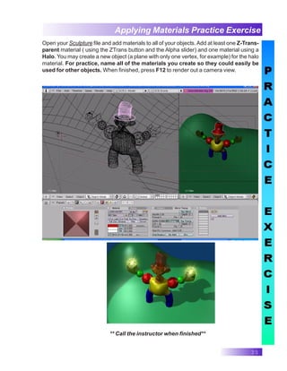 35
Applying Materials Practice Exercise
** Call the instructor when finished**
Open your Sculpture file and add materials to all of your objects.Add at least one Z-Trans-
parent material ( using the ZTrans button and the Alpha slider) and one material using a
Halo. You may create a new object (a plane with only one vertex, for example) for the halo
material. For practice, name all of the materials you create so they could easily be
used for other objects. When finished, press F12 to render out a camera view.
 