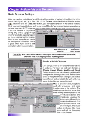 36
Chapter 5- Materials and Textures
Basic Textures Settings
After you create a material and would like to add some kind of texture to the object (i.e. brick,
carpet, woodgrain, etc), you then click on the Texture button beside the Material button.
After you click the “Add New” button, you have some choices in the texture buttons.
First, you need to decide if you wish to use one of Blender’s preloaded texture generators or
provide your own JPEG image as
a texture. Blender is capable of
using any JPEG (.jpg) image
whether created in a paint program
or is a photographic image.
Blender can even place a movie
on an object as a material!. This is
a good effect if you want to add
animation within your animation.
Texture Sample
What the texture is
linked to
Browse data
block arrows
Name
Texture here
Built-in texture
generators
Blender’s Built-In Textures:
Let’s say you want to use one of Blender’s built-
in textures. For now, we just want to look at
Clouds, Stucci, Magic, Marble and Wood.
These can produce some interesting effects with
a little practice. When you click one, another panel
opens to the right with more settings. Each texture
has different tools available to work with, but
some similarities are present in most:
Quick Tip: You can’t add a texture unless you’ve already added a material.
Material and Texture properties work together!
Most of Blender’s texture options
deal with turbulence and noise
(randomness of the pattern) The
wood texture also has some fea-
tures dealing with the pattern of the
wood grain (bands and
rings).After you place the
texture, you still need to go
back to the Materials But-
tons to fine tune the look
on your object. The Stucci
texture involves a little more
work and will be discussed
later in this chapter.
 