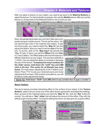 37
Chapter 5- Materials and Textures
After you place a texture on your object, you need to go back to the Material Buttons to
adjust the texture. For demonstration purposes, let’s use the Marble texture.After you put the
texture on and go back to the Materials Buttons, this is what you see:
Wow- the sample block looks nice, but I don’t often see much
purple and gray marble around. Time to set the colors. You
can set the base color in the material color sliders. To get
rid of the purple, you need to select the “Map To” tab and
adjust the sliders. Now you need to set the size of the tex-
ture. To do this, click on the “Map Input” tab (beside the
“Map To” tab). In there, you will find Offset (Ofs) and Size
X,Y, and Z sliders. The Offset sliders will move the texture in
different directions on your object. The size keys defaults to
1 (100%). You can adjust the sliders to increase or decrease
the size of the texture. To keyboard in exact numbers for
the slider values, hold down the “shift” key and LMB
click in the box. This works for all Blender key entry
boxes. For most cases, adjusting the X and Y sliders is suf-
ficient. Press “F12” to see your rendered scene and make
adjustments from there. With practice and patience, you will
be able to make adjustments easily.
Stucci Texture:
The stucci texture provides interesting effect on the surface of your object. In the Texture
Buttons, select it as you do for any of the other texture generators and adjust the settings.
Next, go back to the material buttons and click the “Map To” tab, click the “Nor” button for
normal. You will see a “Nor” slider that will adjust the amount of the effect. Play with the
setting to get a bumpy effect. Turning the setting way down can also give you a grainy effect.
Quick Tip: Hold down “Shift” and LMB click in any number box to type a number
 