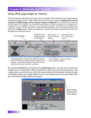 38
Chapter 5- Materials and Textures
Using JPEG (.jpg) Images as Textures
The basic texture generators are nice, but not complete. Most of the time you need to place
textures like grass, brick, metal, fabrics and such into your model. Anything that can be
saved as a JPEG image can be used as a texture in Blender. If you want to put a picture
of your face on an object- you can! AVI movie files can also be placed on an object as a
material. To use a JPEG as a texture, add a material as before, go to the texture buttons and
select the “Image” option. When you select this, another panel opens that looks like this and
the options we want to look at:
The Image Button
Rotate 90- if your
image points the
wrong direction
Movie Button- to
load a movie as a
texture
Moviedatabuttons-
for setting up a
movie
X and Y repeat- used to duplicate
your image into a pattern
Load Image Button- hold down the “Ctrl” key and click
button to bring up the image window (thumbnails of
images). Just clicking the button without the control
key will only bring up a text list- no pictures.
By using the Control key and clicking the Load Image button, you see a list of thumbnail
images at the current folder. Without holding the control key and just pressing the Load
Image button, you will only see a list of file names without the thumbnails. Browse through
your folders to get to your images. Blender can be set to always look to the same folder when
you click the load image button (see page 8).
Select Image,
then click the
“Load” Button
 