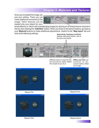 39
Chapter 5- Materials and Textures
Once you’ve loaded the image, ad-
just your setting. There you can
make additional corrections to the
image. Other textures can be
loaded onto your object for com-
bined effects (i.e. Stucci with a loaded jpeg image) by clicking on an empty texture channel in
the list, then clicking the “Add New” button. When you finish in the texture buttons, go back to
your Material buttons to make additional adjustments. Switch to the “Map Input” tab and
look at the following settings: Specularity, Hardness and Emit-
settings discussed before, will ef-
fect your end results
Different ways to wrap the tex-
ture around your object. Watch
the sample as you try it.
Offset and Size ad-
justments as dis-
cussed before effect
your image
Mapped Tube
Mapped Cube
Mapped Flat
Mapped Sphere
 