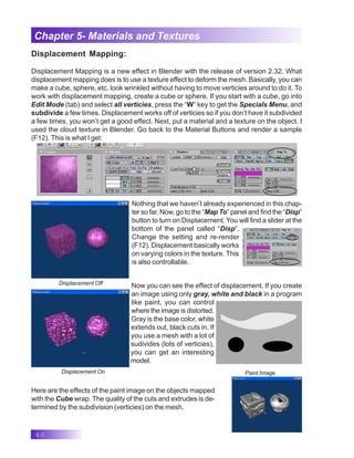 40
Chapter 5- Materials and Textures
Displacement Mapping:
Displacement Mapping is a new effect in Blender with the release of version 2.32. What
displacement mapping does is to use a texture effect to deform the mesh. Basically, you can
make a cube, sphere, etc. look wrinkled without having to move verticies around to do it. To
work with displacement mapping, create a cube or sphere. If you start with a cube, go into
Edit Mode (tab) and select all verticies, press the “W” key to get the Specials Menu, and
subdivide a few times. Displacement works off of verticies so if you don’t have it subdivided
a few times, you won’t get a good effect. Next, put a material and a texture on the object. I
used the cloud texture in Blender. Go back to the Material Buttons and render a sample
(F12). This is what I get:
Nothing that we haven’t already experienced in this chap-
ter so far. Now, go to the “Map To” panel and find the “Disp”
button to turn on Displacement. You will find a slider at the
bottom of the panel called “Disp”.
Change the setting and re-render
(F12). Displacement basically works
on varying colors in the texture. This
is also controllable.
Displacement Off
Displacement On
Now you can see the effect of displacement. If you create
an image using only gray, white and black in a program
like paint, you can control
where the image is distorted.
Gray is the base color, white
extends out, black cuts in. If
you use a mesh with a lot of
sudivides (lots of verticies),
you can get an interesting
model.
Paint Image
Here are the effects of the paint image on the objects mapped
with the Cube wrap. The quality of the cuts and extrudes is de-
termined by the subdivision (verticies) on the mesh.
 