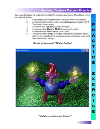 41
Applying Textures Practice Exercise
** Call the instructor when finished**
Open your Sculpture file and add textures to the objects in your scene. Use at least one of
each of the following:
1. Keep at least one straight material without a texture on an object.
2. A material with or without texture using Transparency (alpha with Z
Transparent) on an object.
3. A material with a stucci texture on an object.
4. A material with a Cloud or Mable texture on an object.
5. A material with a Wood texture on an object.
6. A material with an Image loaded as a texture (if you already have a
color on the object from the previous exercise, the loaded texture will
over ride the color setting).
Render the image with F12 when finished
 