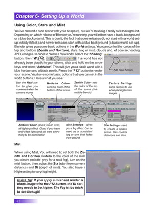 42
Chapter 6- Setting Up a World
Using Color, Stars and Mist
You’ve created a nice scene with your sculpture, but we’re missing a really nice background.
Depending on which release of Blender you’re running, you will either have a black background
or a blue background. This is due to the fact that some releases do not start with a world set-
up initially (black) and newer releases start with a blue background (a basic world set-up).
Blender gives you some basic options in the World settings. You can control the colors of the
top and bottom (Zenith and Horizon), stars, fog or mist, clouds and, of course, loading
JPEG images. In order to create a new world, select the “Shading”
button, then “World”. If a world has not
already been placed in your scene, click and hold on the arrow
keys and select “Add New”. This will give you a basic world with a
blue horizon and a black zenith. Press the “F12” button to render
your scene. You have some basic options that you can set in the
world buttons. Here’s what you see:
Add NewArrows
Horizon Color-
sets the color of the
bottom of the scene
Zenith Color- sets
the color of the top
of the scene (the
middle blends)
Ambient Color- gives you an over-
all lighting effect. Good if you have
only a few lights and still want every-
thing to be illuminated
Use the Real but-
ton to give you
movementwhenthe
camera moves
Mist Settings- gives
you a fog effect. Can be
used as a consistent
fog or one that fades
from ground
Star Settings- used
to create a space
scene. Can control
distances and size.
Texture Setting-
some options to use
when placing texture
images.
Mist
When using Mist, You will need to set both the Ze-
nith and Horizon Sliders to the color of the mist
you desire (middle gray for a real fog), turn on the
mist button, then adjust the Sta (start from camera
distance) and Di (depth of mist). You also have a
High setting to vary fog height.
Quick Tip: If you apply a mist and render a
blank image with the F12 button, the Di set-
ting needs to be higher. The fog is too thick
to see through!
 