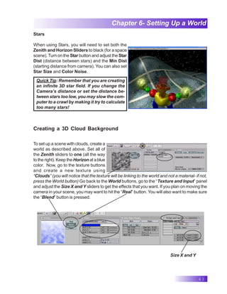 43
Chapter 6- Setting Up a World
Stars
When using Stars, you will need to set both the
Zenith and Horizon Sliders to black (for a space
scene).Turn on the Star button and adjust the Star
Dist (distance between stars) and the Min Dist
(starting distance from camera). You can also set
Star Size and Color Noise.
Quick Tip: Remember that you are creating
an infinite 3D star field. If you change the
Camera’s distance or set the distance be-
tween stars too low, you may slow the com-
puter to a crawl by making it try to calculate
too many stars!
Creating a 3D Cloud Background
To set up a scene with clouds, create a
world as described above. Set all of
the Zenith sliders to one (all the way
to the right). Keep the Horizon at a blue
color. Now, go to the texture buttons
and create a new texture using
“Clouds” (you will notice that the texture will be linking to the world and not a material- if not,
press the World button) Go back to the World buttons, go to the “Texture and Input” panel
and adjust the Size X and Y sliders to get the effects that you want. If you plan on moving the
camera in your scene, you may want to hit the “Real” button. You will also want to make sure
the “Blend” button is pressed.
Size X and Y
 