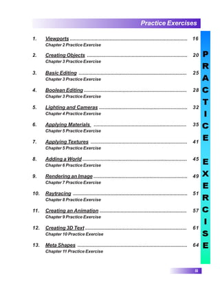 Practice Exercises
iii
1. Viewports ...................................................................................... 16
Chapter 2 Practice Exercise
2. Creating Objects ........................................................................ 20
Chapter 3 Practice Exercise
3. Basic Editing .............................................................................. 25
Chapter 3 Practice Exercise
4. Boolean Editing .......................................................................... 28
Chapter 3 Practice Exercise
5. Lighting and Cameras ............................................................... 32
Chapter 4 Practice Exercise
6. Applying Materials .................................................................. 35
Chapter 5 Practice Exercise
7. Applying Textures ..................................................................... 41
Chapter 5 Practice Exercise
8. Adding a World ........................................................................... 45
Chapter 6 Practice Exercise
9. Rendering an Image ................................................................... 49
Chapter 7 Practice Exercise
10. Raytracing ................................................................................... 51
Chapter 8 Practice Exercise
11. Creating an Animation .............................................................. 57
Chapter 9 Practice Exercise
12. Creating 3D Text ......................................................................... 61
Chapter 10 Practice Exercise
13. Meta Shapes ............................................................................... 64
Chapter 11 Practice Exercise
 