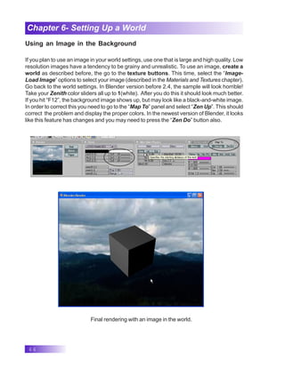 44
Chapter 6- Setting Up a World
Using an Image in the Background
If you plan to use an image in your world settings, use one that is large and high quality. Low
resolution images have a tendency to be grainy and unrealistic. To use an image, create a
world as described before, the go to the texture buttons. This time, select the “Image-
Load Image” options to select your image (described in the Materials and Textures chapter).
Go back to the world settings. In Blender version before 2.4, the sample will look horrible!
Take your Zenith color sliders all up to 1(white). After you do this it should look much better.
If you hit “F12”, the background image shows up, but may look like a black-and-white image.
In order to correct this you need to go to the “Map To” panel and select “Zen Up”. This should
correct the problem and display the proper colors. In the newest version of Blender, it looks
like this feature has changes and you may need to press the “Zen Do” button also.
Final rendering with an image in the world.
 