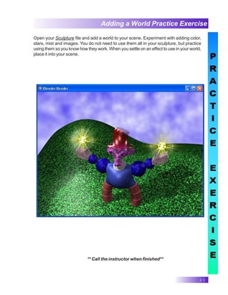 45
Adding a World Practice Exercise
** Call the instructor when finished**
Open your Sculpture file and add a world to your scene. Experiment with adding color,
stars, mist and images. You do not need to use them all in your sculpture, but practice
using them so you know how they work. When you settle on an effect to use in your world,
place it into your scene.
 