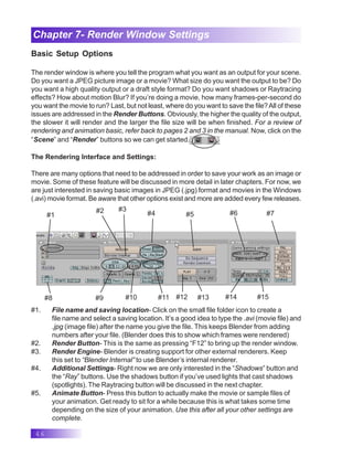 46
Chapter 7- Render Window Settings
Basic Setup Options
The render window is where you tell the program what you want as an output for your scene.
Do you want a JPEG picture image or a movie? What size do you want the output to be? Do
you want a high quality output or a draft style format? Do you want shadows or Raytracing
effects? How about motion Blur? If you’re doing a movie, how many frames-per-second do
you want the movie to run? Last, but not least, where do you want to save the file?All of these
issues are addressed in the Render Buttons. Obviously, the higher the quality of the output,
the slower it will render and the larger the file size will be when finished. For a review of
rendering and animation basic, refer back to pages 2 and 3 in the manual. Now, click on the
“Scene” and “Render” buttons so we can get started.
The Rendering Interface and Settings:
There are many options that need to be addressed in order to save your work as an image or
movie. Some of these feature will be discussed in more detail in later chapters. For now, we
are just interested in saving basic images in JPEG (.jpg) format and movies in the Windows
(.avi) movie format. Be aware that other options exist and more are added every few releases.
#1
#2 #3
#4 #5 #6 #7
#9 #10 #11 #12 #13 #14 #15
#8
#1. File name and saving location- Click on the small file folder icon to create a
file name and select a saving location. It’s a good idea to type the .avi (movie file) and
.jpg (image file) after the name you give the file. This keeps Blender from adding
numbers after your file. (Blender does this to show which frames were rendered)
#2. Render Button- This is the same as pressing “F12” to bring up the render window.
#3. Render Engine- Blender is creating support for other external renderers. Keep
this set to “Blender Internal” to use Blender’s internal renderer.
#4. Additional Settings- Right now we are only interested in the “Shadows” button and
the “Ray” buttons. Use the shadows button if you’ve used lights that cast shadows
(spotlights). The Raytracing button will be discussed in the next chapter.
#5. Animate Button- Press this button to actually make the movie or sample files of
your animation. Get ready to sit for a while because this is what takes some time
depending on the size of your animation. Use this after all your other settings are
complete.
 