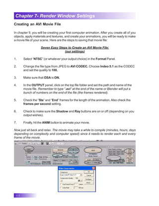 48
Chapter 7- Render Window Settings
Creating an AVI Movie File
In chapter 9, you will be creating your first computer animation. After you create all of you
objects, apply materials and textures, and create your animations, you will be ready to make
a movie file of your scene. Here are the steps to saving that movie file:
Seven Easy Steps to Create an AVI Movie File:
(our settings)
1. Select “NTSC” (or whatever your output choice) in the Format Panel.
2. Change the file type from JPEG to AVI CODEC. Choose Indeo 5.1 as the CODEC
and set the quality to 100.
3. Make sure that OSA is ON.
4. In the OUTPUT panel, click on the top file folder and set the path and name of the
movie file. Remember to type “.avi” at the end of the name or Blender will put a
bunch of numbers on the end of the file (the frames rendered).
5. Check the “Sta” and “End” frames for the length of the animation.Also check the
frames per second setting.
6. Check to make sure the Shadow and Ray buttons are on or off (depending on you
output wishes).
7. Finally, hit the ANIM button to animate your movie.
Now just sit back and relax. The movie may take a while to compile (minutes, hours, days
depending on complexity and computer speed) since it needs to render each and every
frame of the movie.
 