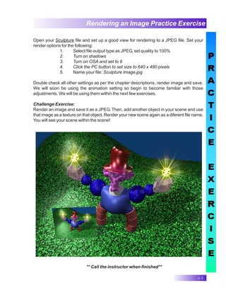 49
Rendering an Image Practice Exercise
** Call the instructor when finished**
Open your Sculpture file and set up a good view for rendering to a JPEG file. Set your
render options for the following:
1. Select file output type as JPEG, set quality to 100%
2. Turn on shadows
3. Turn on OSA and set to 8
4. Click the PC button to set size to 640 x 480 pixels
5. Name your file: Sculpture Image.jpg
Double check all other settings as per the chapter descriptions, render image and save.
We will soon be using the animation setting so begin to become familiar with those
adjustments. We will be using them within the next few exercises.
Challenge Exercise:
Render an image and save it as a JPEG. Then, add another object in your scene and use
that image as a texture on that object. Render your new scene again as a diferent file name.
You will see your scene within the scene!
 